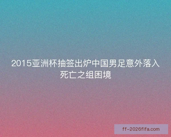 2015亚洲杯抽签出炉中国男足意外落入死亡之组困境