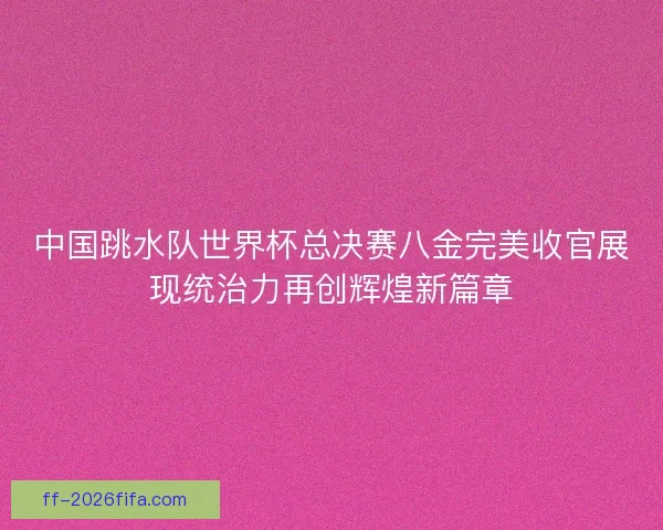 中国跳水队世界杯总决赛八金完美收官展现统治力再创辉煌新篇章
